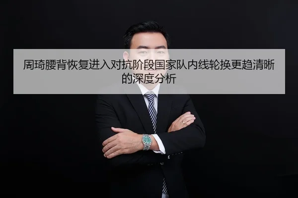 周琦腰背恢复进入对抗阶段国家队内线轮换更趋清晰的深度分析