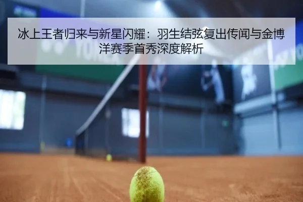 冰上王者归来与新星闪耀：羽生结弦复出传闻与金博洋赛季首秀深度解析