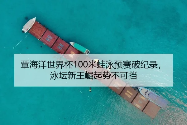 覃海洋世界杯100米蛙泳预赛破纪录，泳坛新王崛起势不可挡